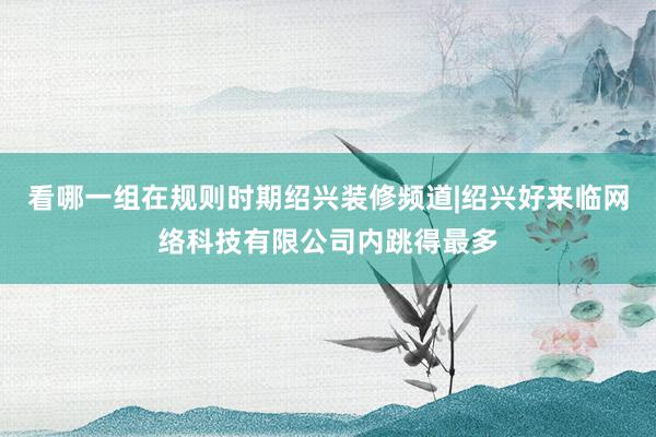 看哪一组在规则时期绍兴装修频道|绍兴好来临网络科技有限公司内跳得最多
